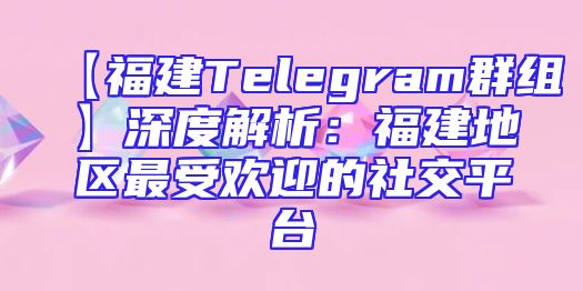 【福建Telegram群组】深度解析：福建地区最受欢迎的社交平台