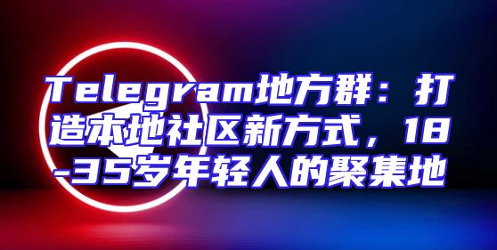 Telegram地方群：打造本地社区新方式，18-35岁年轻人的聚集地