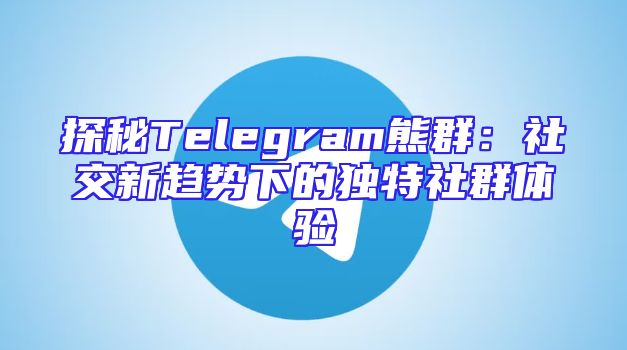 探秘Telegram熊群：社交新趋势下的独特社群体验