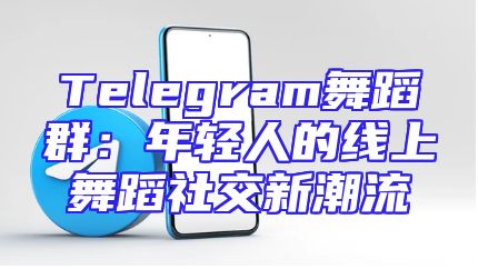 Telegram舞蹈群：年轻人的线上舞蹈社交新潮流