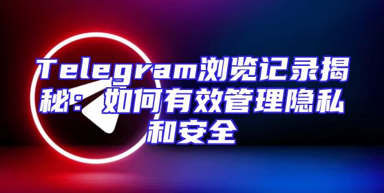 Telegram浏览记录揭秘：如何有效管理隐私和安全