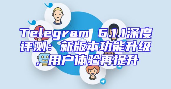 Telegram 6.1.1深度评测：新版本功能升级，用户体验再提升