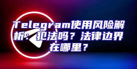 Telegram使用风险解析：犯法吗？法律边界在哪里？
