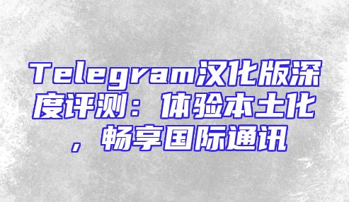 Telegram汉化版深度评测：体验本土化，畅享国际通讯