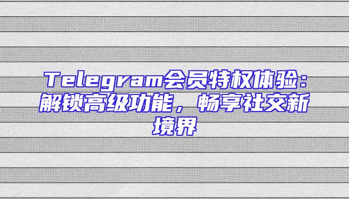 Telegram会员特权体验：解锁高级功能，畅享社交新境界